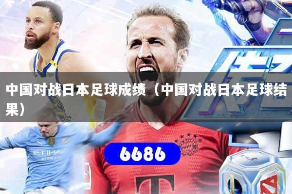 中国对战日本足球成绩(中国对战日本足球结果)