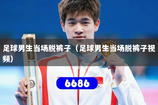 足球男生当场脱裤子(足球男生当场脱裤子视频)